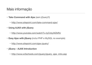 Mais informação
• Take Command with Ajax (sem jQuery!!!)

• http://www.sitepoint.com/take-command-ajax/ 

• Using AJAX with jQuery
• http://www.youtube.com/watch?v=IyCnbyWZkRU 

• Easy Ajax with jQuery (inclui PHP e MySQL no exemplo)

• http://www.sitepoint.com/ajax-jquery/ 

• jQuery - AJAX Introduction
• http://www.w3schools.com/jquery/jquery_ajax_intro.asp

 