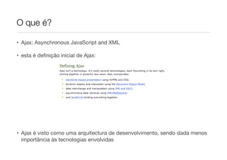 O que é?
• Ajax: Asynchronous JavaScript and XML

• esta é deﬁnição inicial de Ajax:

!
!
!
!
!

• Ajax é visto como uma arquitectura de desenvolvimento, sendo dada menos
importância às tecnologias envolvidas

 