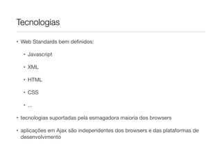Tecnologias
• Web Standards bem deﬁnidos:

• Javascript

• XML

• HTML

• CSS

• ...

• tecnologias suportadas pela esmagadora maioria dos browsers

• aplicações em Ajax são independentes dos browsers e das plataformas de
desenvolvimento

 