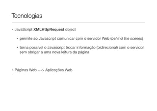 Tecnologias
• JavaScript XMLHttpRequest object

• permite ao Javascript comunicar com o servidor Web (behind the scenes)

• torna possível o Javascript trocar informação (bidirecional) com o servidor
sem obrigar a uma nova leitura da página

!

• Páginas Web ---> Aplicações Web

 