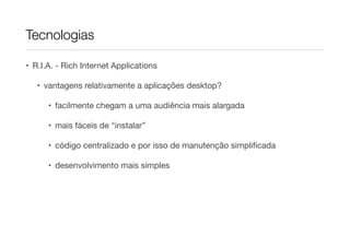 Tecnologias
• R.I.A. - Rich Internet Applications

• vantagens relativamente a aplicações desktop?

• facilmente chegam a uma audiência mais alargada

• mais fáceis de “instalar”

• código centralizado e por isso de manutenção simpliﬁcada

• desenvolvimento mais simples

 