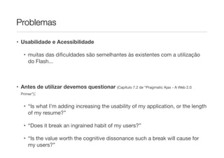 Problemas
• Usabilidade e Acessibilidade
• muitas das diﬁculdades são semelhantes às existentes com a utilização
do Flash...

!

• Antes de utilizar devemos questionar (Capítulo 7.2 de “Pragmatic Ajax - A Web 2.0
Primer”):

• “Is what I’m adding increasing the usability of my application, or the length
of my resume?” 

• “Does it break an ingrained habit of my users?” 

• “Is the value worth the cognitive dissonance such a break will cause for
my users?”

 