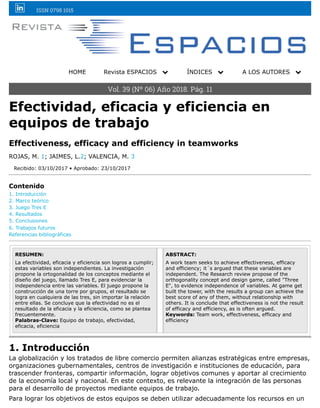 ISSN 0798 1015
HOME Revista ESPACIOS ! ÍNDICES ! A LOS AUTORES !
Vol. 39 (Nº 06) Año 2018. Pág. 11
Efectividad, eficacia y eficiencia en
equipos de trabajo
Effectiveness, efficacy and efficiency in teamworks
ROJAS, M. 1; JAIMES, L.2; VALENCIA, M. 3
Recibido: 03/10/2017 • Aprobado: 23/10/2017
Contenido
1. Introducción
2. Marco teórico
3. Juego Tres E
4. Resultados
5. Conclusiones
6. Trabajos futuros
Referencias bibliográficas
RESUMEN:
La efectividad, eficacia y eficiencia son logros a cumplir;
estas variables son independientes. La investigación
propone la ortogonalidad de los conceptos mediante el
diseño del juego, llamado Tres E, para evidenciar la
independencia entre las variables. El juego propone la
construcción de una torre por grupos, el resultado se
logra en cualquiera de las tres, sin importar la relación
entre ellas. Se concluye que la efectividad no es el
resultado de la eficacia y la eficiencia, como se plantea
frecuentemente.
Palabras-Clave: Equipo de trabajo, efectividad,
eficacia, eficiencia
ABSTRACT:
A work team seeks to achieve effectiveness, efficacy
and efficiency; it´s argued that these variables are
independent. The Research review propose of the
orthogonality concept and design game, called "Three
E", to evidence independence of variables. At game get
built the tower, with the results a group can achieve the
best score of any of them, without relationship with
others. It is conclude that effectiveness is not the result
of efficacy and efficiency, as is often argued.
Keywords: Team work, effectiveness, efficacy and
efficiency
1. Introducción
La globalización y los tratados de libre comercio permiten alianzas estratégicas entre empresas,
organizaciones gubernamentales, centros de investigación e instituciones de educación, para
trascender fronteras, compartir información, lograr objetivos comunes y aportar al crecimiento
de la economía local y nacional. En este contexto, es relevante la integración de las personas
para el desarrollo de proyectos mediante equipos de trabajo.
Para lograr los objetivos de estos equipos se deben utilizar adecuadamente los recursos en un
 