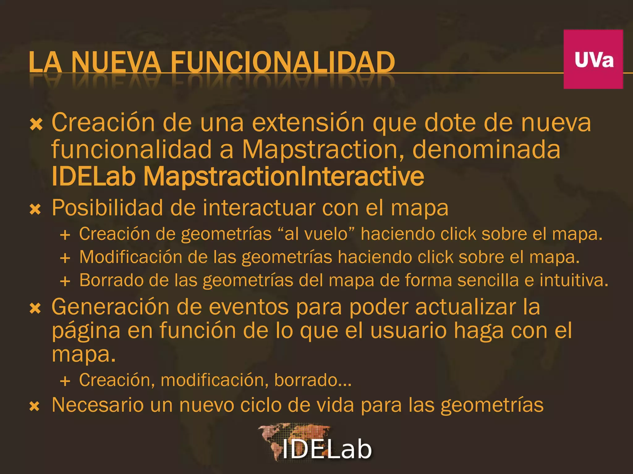 LA NUEVA FUNCIONALIDAD
   Creación de una extensión que dote de nueva
    funcionalidad a Mapstraction, denominada
    IDELab MapstractionInteractive
   Posibilidad de interactuar con el mapa
       Creación de geometrías “al vuelo” haciendo click sobre el mapa.
       Modificación de las geometrías haciendo click sobre el mapa.
       Borrado de las geometrías del mapa de forma sencilla e intuitiva.
   Generación de eventos para poder actualizar la
    página en función de lo que el usuario haga con el
    mapa.
       Creación, modificación, borrado...
   Necesario un nuevo ciclo de vida para las geometrías
 