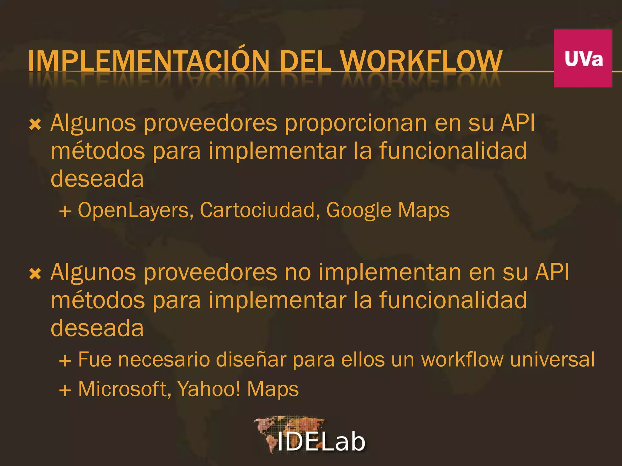 IMPLEMENTACIÓN DEL WORKFLOW
   Algunos proveedores proporcionan en su API
    métodos para implementar la funcionalidad
    deseada
       OpenLayers, Cartociudad, Google Maps

   Algunos proveedores no implementan en su API
    métodos para implementar la funcionalidad
    deseada
     Fue necesario diseñar para ellos un workflow universal
     Microsoft, Yahoo! Maps
 