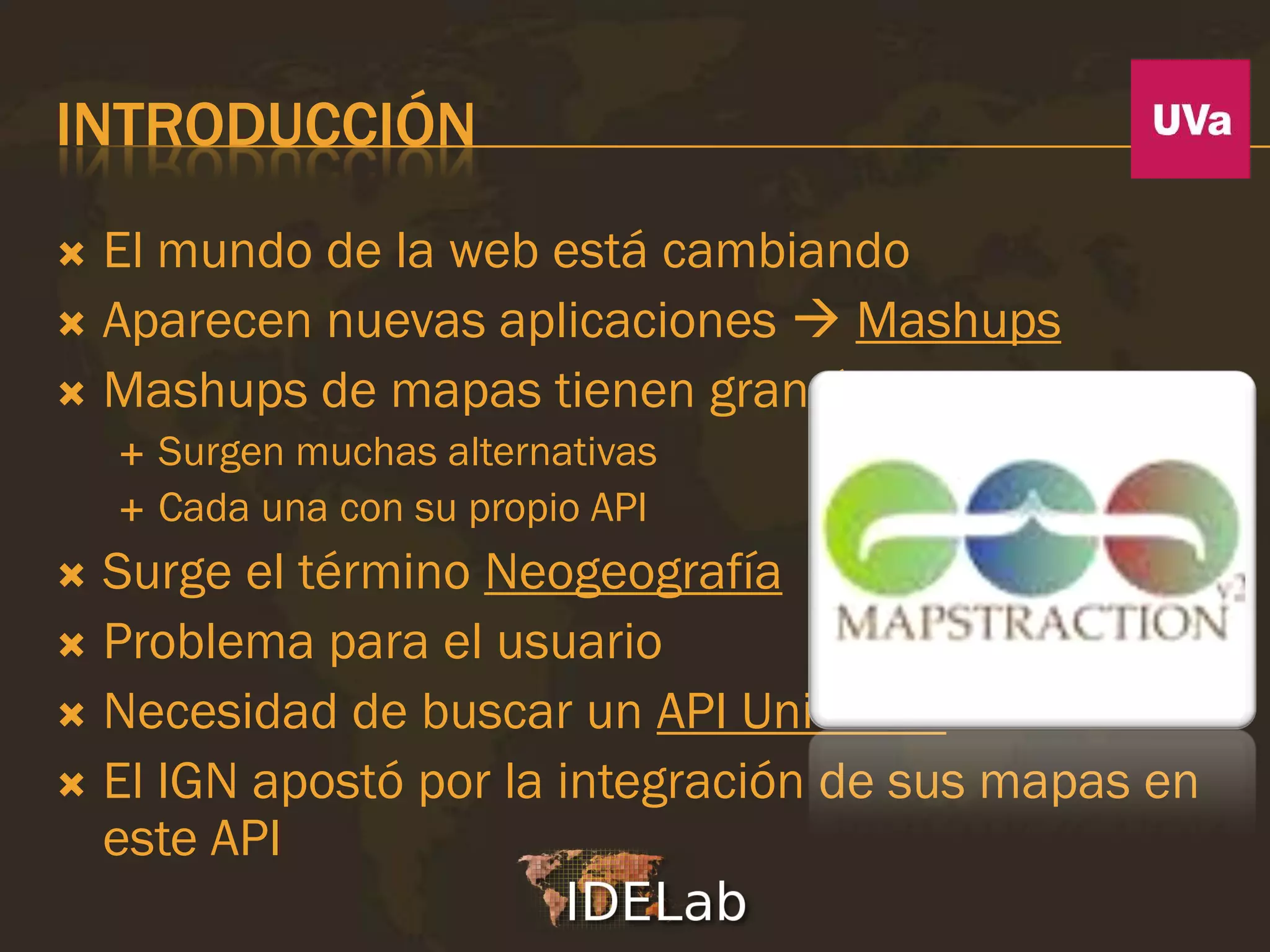 INTRODUCCIÓN
 El mundo de la web está cambiando
 Aparecen nuevas aplicaciones  Mashups
 Mashups de mapas tienen gran éxito
       Surgen muchas alternativas
       Cada una con su propio API
 Surge el término Neogeografía
 Problema para el usuario
 Necesidad de buscar un API Universal
 El IGN apostó por la integración de sus mapas en
  este API
 