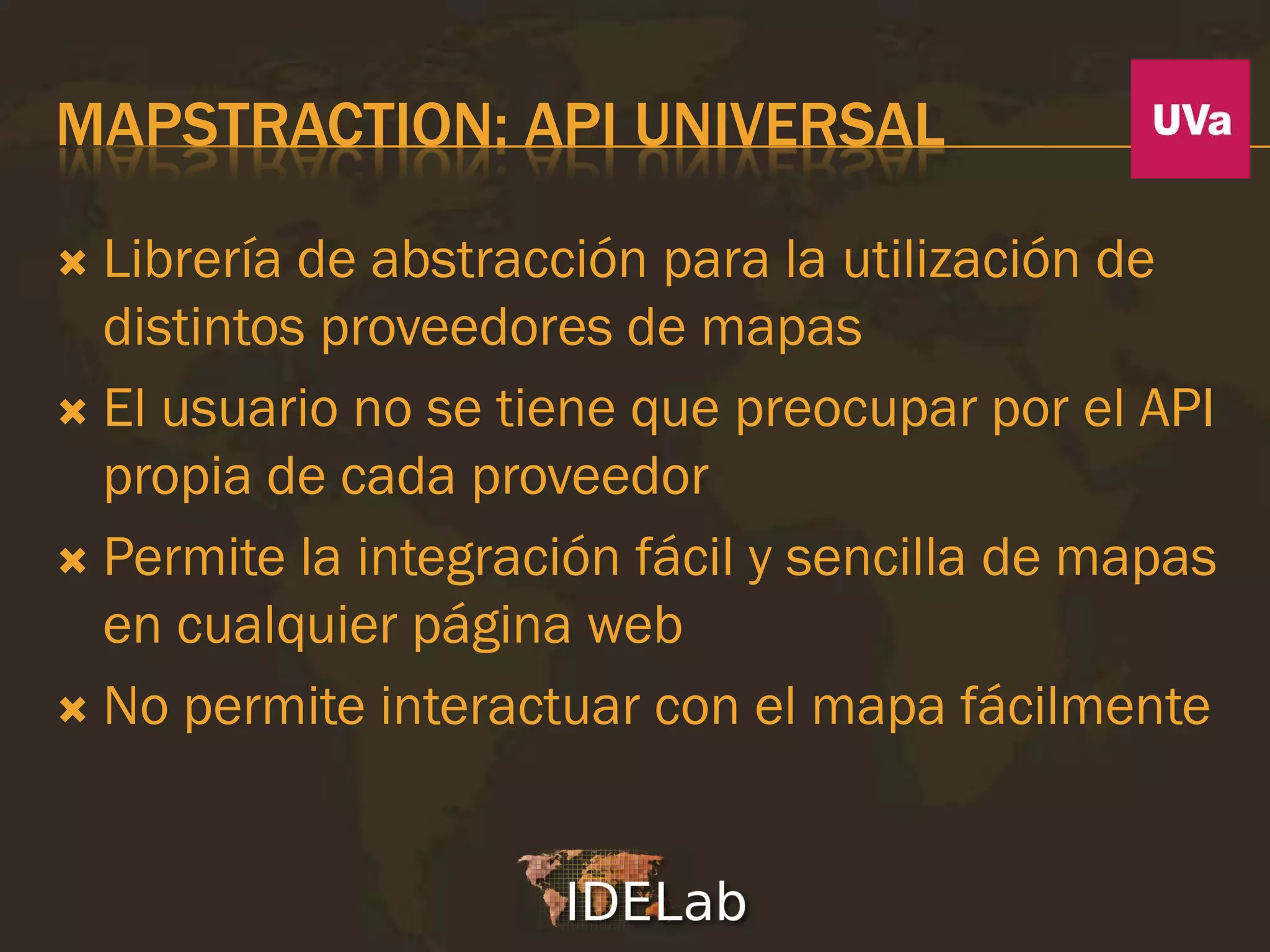 MAPSTRACTION: API UNIVERSAL

 Librería de abstracción para la utilización de
  distintos proveedores de mapas
 El usuario no se tiene que preocupar por el API
  propia de cada proveedor
 Permite la integración fácil y sencilla de mapas
  en cualquier página web
 No permite interactuar con el mapa fácilmente
 