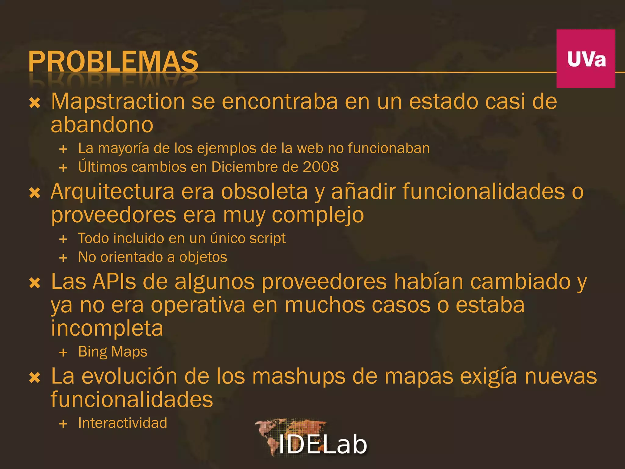 PROBLEMAS
   Mapstraction se encontraba en un estado casi de
    abandono
       La mayoría de los ejemplos de la web no funcionaban
       Últimos cambios en Diciembre de 2008
   Arquitectura era obsoleta y añadir funcionalidades o
    proveedores era muy complejo
       Todo incluido en un único script
       No orientado a objetos
   Las APIs de algunos proveedores habían cambiado y
    ya no era operativa en muchos casos o estaba
    incompleta
       Bing Maps
   La evolución de los mashups de mapas exigía nuevas
    funcionalidades
       Interactividad
 