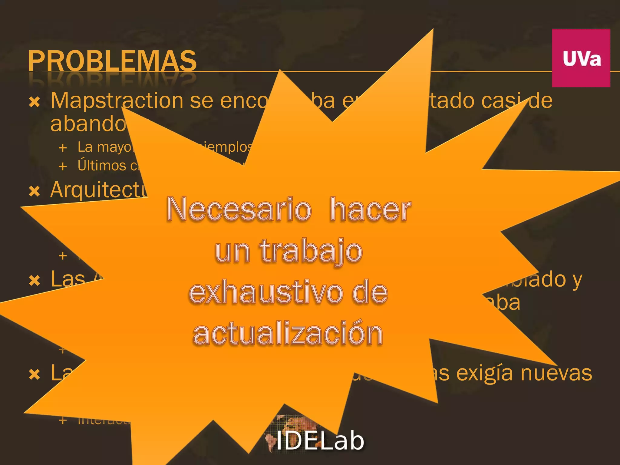 PROBLEMAS
   Mapstraction se encontraba en un estado casi de
    abandono
       La mayoría de los ejemplos de la web no funcionaban
       Últimos cambios en Diciembre de 2008
   Arquitectura era obsoleta y añadir funcionalidades o
    proveedores era muy complejo
       Todo incluido en un único script
       No orientado a objetos
   Las APIs de algunos proveedores habían cambiado y
    ya no era operativa en muchos casos o estaba
    incompleta
       Bing Maps
   La evolución de los mashups de mapas exigía nuevas
    funcionalidades
       Interactividad
 