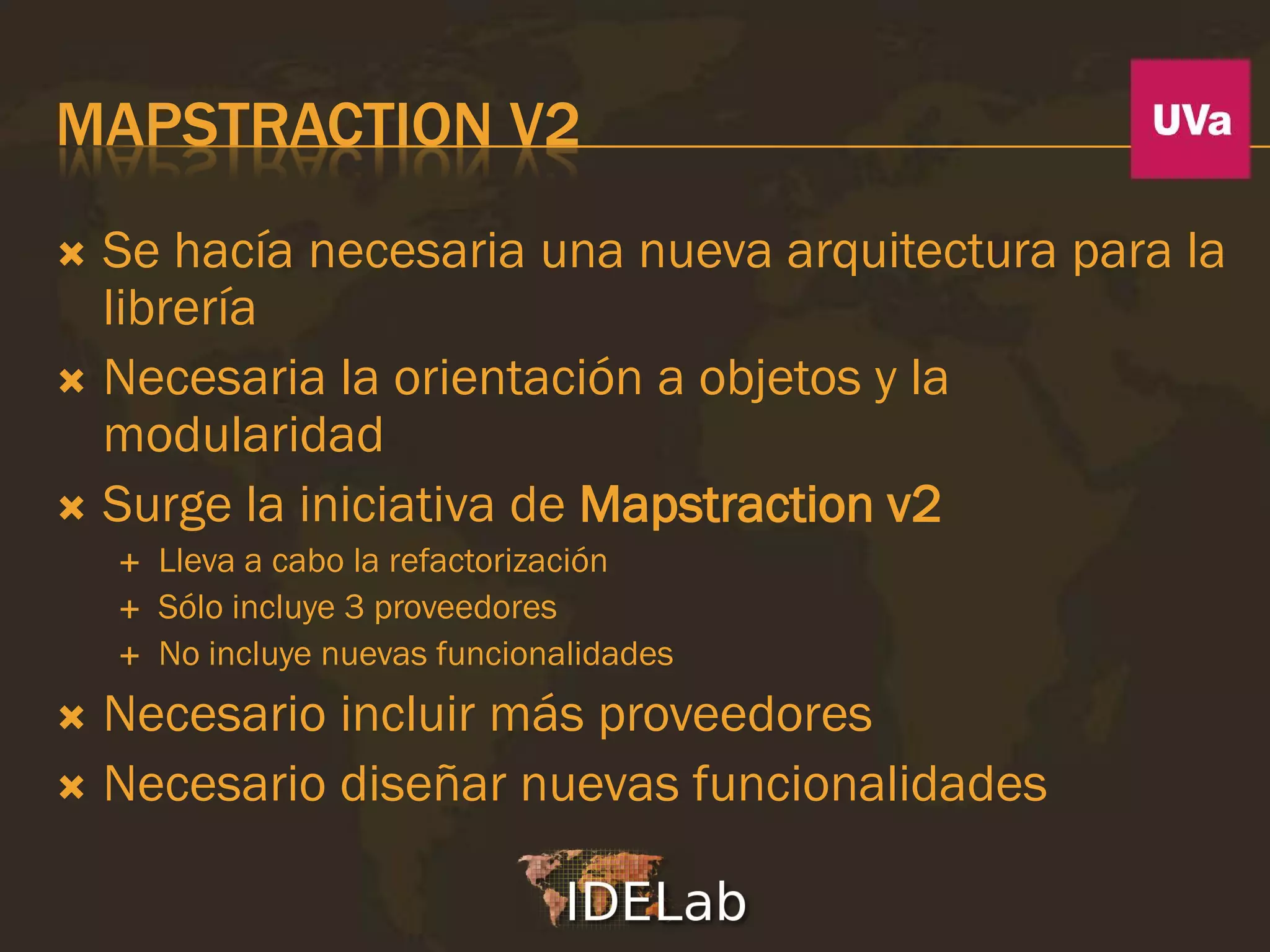 MAPSTRACTION V2
 Se hacía necesaria una nueva arquitectura para la
  librería
 Necesaria la orientación a objetos y la
  modularidad
 Surge la iniciativa de Mapstraction v2
       Lleva a cabo la refactorización
       Sólo incluye 3 proveedores
       No incluye nuevas funcionalidades
 Necesario incluir más proveedores
 Necesario diseñar nuevas funcionalidades
 