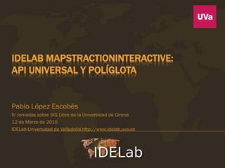 IDELAB MAPSTRACTIONINTERACTIVE:
API UNIVERSAL Y POLÍGLOTA


Pablo López Escobés
IV Jornadas sobre SIG Libre de la Universidad de Girona
12 de Marzo de 2010
IDELab-Universidad de Valladolid http://www.idelab.uva.es
 