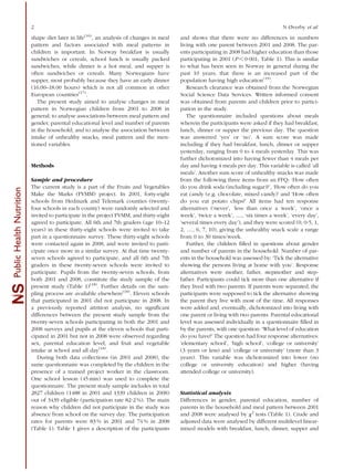 shape diet later in life(16)
, an analysis of changes in meal
pattern and factors associated with meal patterns in
children is important. In Norway breakfast is usually
sandwiches or cereals, school lunch is usually packed
sandwiches, while dinner is a hot meal, and supper is
often sandwiches or cereals. Many Norwegians have
supper, most probably because they have an early dinner
(16.00–18.00 hours) which is not all common in other
European countries(17)
.
The present study aimed to analyse changes in meal
pattern in Norwegian children from 2001 to 2008 in
general; to analyse associations between meal pattern and
gender, parental educational level and number of parents
in the household; and to analyse the association between
intake of unhealthy snacks, meal pattern and the men-
tioned variables.
Methods
Sample and procedure
The current study is a part of the Fruits and Vegetables
Make the Marks (FVMM) project. In 2001, forty-eight
schools from Hedmark and Telemark counties (twenty-
four schools in each county) were randomly selected and
invited to participate in the project FVMM, and thirty-eight
agreed to participate. All 6th and 7th graders (age 10–12
years) in these thirty-eight schools were invited to take
part in a questionnaire survey. These thirty-eight schools
were contacted again in 2008, and were invited to parti-
cipate once more in a similar survey. At that time twenty-
seven schools agreed to participate, and all 6th and 7th
graders in these twenty-seven schools were invited to
participate. Pupils from the twenty-seven schools, from
both 2001 and 2008, constitute the study sample of the
present study (Table 1)(18)
. Further details on the sam-
pling process are available elsewhere(18)
. Eleven schools
that participated in 2001 did not participate in 2008. In
a previously reported attrition analysis, no signiﬁcant
differences between the present study sample from the
twenty-seven schools participating in both the 2001 and
2008 surveys and pupils at the eleven schools that parti-
cipated in 2001 but not in 2008 were observed regarding
sex, parental education level, and fruit and vegetable
intake at school and all day(18)
.
During both data collections (in 2001 and 2008), the
same questionnaire was completed by the children in the
presence of a trained project worker in the classroom.
One school lesson (45 min) was used to complete the
questionnaire. The present study sample includes in total
2827 children (1488 in 2001 and 1339 children in 2008)
out of 3439 eligible (participation rate 82?2 %). The main
reason why children did not participate in the study was
absence from school on the survey day. The participation
rates for parents were 83 % in 2001 and 74 % in 2008
(Table 1). Table 1 gives a description of the participants
and shows that there were no differences in numbers
living with one parent between 2001 and 2008. The par-
ents participating in 2008 had higher education than those
participating in 2001 (P , 0?001; Table 1). This is similar
to what has been seen in Norway in general during the
past 10 years; that there is an increased part of the
population having high education(19)
.
Research clearance was obtained from the Norwegian
Social Science Data Services. Written informed consent
was obtained from parents and children prior to partici-
pation in the study.
The questionnaire included questions about meals
wherein the participants were asked if they had breakfast,
lunch, dinner or supper the previous day. The question
was answered ‘yes’ or ‘no’. A sum score was made
including if they had breakfast, lunch, dinner or supper
yesterday, ranging from 0 to 4 meals yesterday. This was
further dichotomized into having fewer than 4 meals per
day and having 4 meals per day. This variable is called ‘all
meals’. Another sum score of unhealthy snacks was made
from the following three items from an FFQ: ‘How often
do you drink soda (including sugar)?’, ‘How often do you
eat candy (e.g. chocolate, mixed candy)’ and ‘How often
do you eat potato chips?’ All items had ten response
alternatives (‘never’, ‘less than once a week’, ‘once a
week’, ‘twice a week’, y, ‘six times a week’, ‘every day’,
‘several times every day’), and they were scored (0, 0?5, 1,
2, y, 6, 7, 10), giving the unhealthy snack scale a range
from 0 to 30 times/week.
Further, the children ﬁlled in questions about gender
and number of parents in the household. Number of par-
ents in the household was assessed by: ‘Tick the alternative
showing the persons living at home with you’. Response
alternatives were mother, father, stepmother and step-
father. Participants could tick more than one alternative if
they lived with two parents. If parents were separated, the
participants were supposed to tick the alternative showing
the parent they live with most of the time. All responses
were added and, eventually, dichotomized into living with
one parent or living with two parents. Parental educational
level was assessed individually in a questionnaire ﬁlled in
by the parents, with one question: ‘What level of education
do you have?’ The question had four response alternatives:
‘elementary school’, ‘high school’, ‘college or university’
(3 years or less) and ‘college or university’ (more than 3
years). This variable was dichotomized into lower (no
college or university education) and higher (having
attended college or university).
Statistical analysis
Differences in gender, parental education, number of
parents in the household and meal pattern between 2001
and 2008 were analysed by x2
tests (Table 1). Crude and
adjusted data were analysed by different multilevel linear-
mixed models with breakfast, lunch, dinner, supper and
SPublicHealthNutrition
2 N Øverby et al.
 