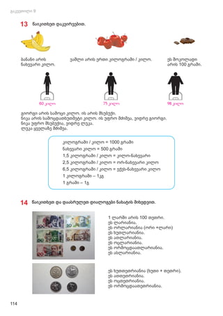 ეს შოკოლადი
არის 100 გრამი.
ვაშლი არის ერთი კილოგრამი / კილო.
ბანანი არის
ნახევარი კილო.
გიორგი არის სამოცი კილო. ის არის მსუბუქი.
ნიკა არის სამოცდათხუთმეტი კილო. ის უფრო მძიმეა, ვიდრე გიორგი.
ნიკა უფრო მსუბუქია, ვიდრე ლუკა.
ლუკა ყველაზე მძიმეა.
13 წაიკითხეთ დაკვირვებით.
კილოგრამი / კილო = 1000 გრამი
ნახევარი კილო = 500 გრამი
1,5 კილოგრამი / კილო = კილო-ნახევარი
2,5 კილოგრამი / კილო = ორ-ნახევარი კილო
6,5 კილოგრამი / კილო = ექვს-ნახევარი კილო
1 კილოგრამი – 1კგ
1 გრამი – 1გ
14 წაიკითხეთ და დაასრულეთ დიალოგები ნახატის მიხედვით.
114
1 ლარში არის 100 თეთრი.
ეს ლარიანია.
ეს ორლარიანია (ორი +ლარი)
ეს ხუთლარიანია.
ეს ათლარიანია.
ეს ოცლარიანია.
ეს ორმოცდაათლარიანია.
ეს ასლარიანია.
ეს ხუთთეთრიანია (ხუთი + თეთრი).
ეს ათთეთრიანია.
ეს ოცთეთრიანია.
ეს ორმოცდაათეთრიანია.
 