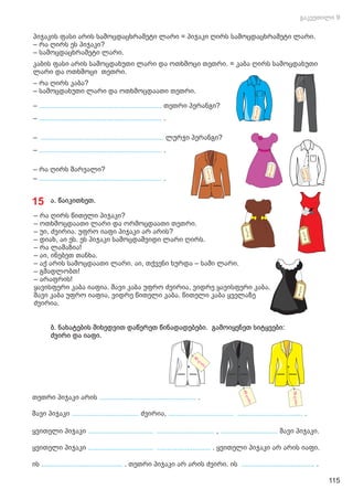 პიჯაკის ფასი არის სამოცდაცხრამეტი ლარი = პიჯაკი ღირს სამოცდაცხრამეტი ლარი.
– რა ღირს ეს პიჯაკი?
– სამოცდაცხრამეტი ლარი.
კაბის ფასი არის სამოცდახუთი ლარი და ოთხმოცი თეთრი. = კაბა ღირს სამოცდახუთი
ლარი და ოთხმოცი თეთრი.
– რა ღირს კაბა?
– სამოცდახუთი ლარი და ოთხმოცდაათი თეთრი.
– თეთრი პერანგი?
..............................................................
– .
..............................................................
– ლურჯი პერანგი?
..............................................................
– .
..............................................................
– რა ღირს შარვალი?
– .
..............................................................
15 ა. წაიკითხეთ.
– რა ღირს წითელი პიჯაკი?
– ოთხმოცდაათი ლარი და ორმოცდაათი თეთრი.
– უი, ძვირია. უფრო იაფი პიჯაკი არ არის?
– დიახ, აი ეს. ეს პიჯაკი სამოცდაშვიდი ლარი ღირს.
– რა ლამაზია!
– აი, ინებეთ თანხა.
– აქ არის სამოცდაათი ლარი. აი, თქვენი ხურდა – სამი ლარი.
– გმადლობთ!
– არაფრის!
ყავისფერი კაბა იაფია. შავი კაბა უფრო ძვირია, ვიდრე ყავისფერი კაბა.
შავი კაბა უფრო იაფია, ვიდრე წითელი კაბა. წითელი კაბა ყველაზე
ძვირია.
ბ. ნახატების მიხედვით დაწერეთ წინადადებები. გამოიყენეთ სიტყვები:
ძვირი და იაფი.
თეთრი პიჯაკი არის .
.................................................
შავი პიჯაკი ძვირია,
.................................. ................................. ................................. .
ყვითელი პიჯაკი , შავი პიჯაკი.
................................. ............................. .............................
ყვითელი პიჯაკი ყვითელი პიჯაკი არ არის იაფი.
................................. ........................... .
ის თეთრი პიჯაკი არ არის ძვირი. ის
......................................... .....................................
. .
115
 