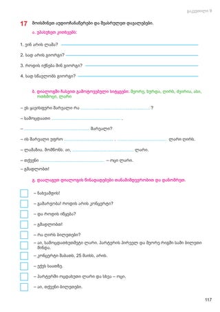 ბ. დიალოგში ჩასვით გამოტოვებული სიტყვები: მეორე, ხურდა, ღირს, ძვირია, ასი,
ოთხმოცი, ლარი
– ეს ყავისფერი შარვალი რა ........................................................ ?
– სამოცდაათი ........................................................ .
– შარვალი?
.....................................................
– ის შარვალი უფრო ლარი ღირს.
........................................ ........................................
.
– ლამაზია. მომწონს. აი, ლარი.
..................................................
– თქვენი – ოცი ლარი.
....................................................
– გმადლობთ!
– ნახვამდის!
– გამარჯობა! როდის არის კონცერტი?
– და როდის იწყება?
– გმადლობთ!
– რა ღირს ბილეთები?
– აი, სამოცდათხუთმეტი ლარი. პარტერის პირველ და მეორე რიგში სამი ბილეთი
მინდა.
– კონცერტი შაბათს, 25 მაისს, არის.
– ექვს საათზე.
– პარტერში ოცდახუთი ლარი და სხვა – ოცი.
– აი, თქვენი ბილეთები.
გ. დაალაგეთ დიალოგის წინადადებები თანამიმდევრობით და დანომრეთ.
17 მოისმინეთ აუდიოჩანაწერები და შეასრულეთ დავალებები.
1. ვინ არის ლაშა?
2. სად არის გიორგი?
3. როდის იქნება შინ გიორგი?
4. სად სწავლობს გიორგი?
ა. უპასუხეთ კითხვებს:
117
 