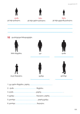 ეს ბიჭი უფრო დაბალია. ეს ბიჭი ყველაზე დაბალია.
ეს ბიჭი დაბალია.
ლაშა ზაზა ზურა
1. ეკა უფრო მსუქანია, ვიდრე ................................................ .
2. ლაშა მსუქანია.
................................................
3. ლაშა , ვიდრე
................................................ ................................................ .
4. გვანცა .
................................................ ................................................
მაღალია, ვიდრე
5. გიორგი ............................................... , ვიდრე გვანცა.
6. გიორგი ............................................... მაღალია.
ნინო მსუქანია.
თაკო მაღალია.
10 დაასრულეთ წინადადებები.
ეკა ლაშა
გვანცა გიორგი
111
 