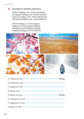 11 წაიკითხეთ და დაწერეთ ანალოგიით.
ზამთრის შემდეგ არის / მოდის გაზაფხული.
გაზაფხულის შემდეგ არის / მოდის ზაფხული.
ზაფხულის შემდეგ არის / მოდის შემოდგომა.
შემოდგომის შემდეგ არის / მოდის ზამთარი.
ზამთრის შემდეგ არ არის ზაფხული.
ზაფხული არის გაზაფხულის შემდეგ.
შემოდგომა არის ზაფხულის შემდეგ.
ზაფხულის შემდეგ არ არის ზამთარი.
1. ორშაბათი არის შემდეგ.
2. ოთხშაბათი არის .
3. ხუთშაბათი არის .
4. შაბათი არის .
5. შაბათი არ არის შემდეგ.
6. ორშაბათი არ არის .
7. სამშაბათი არ არის .
8. კვირა არ არის .
112
 