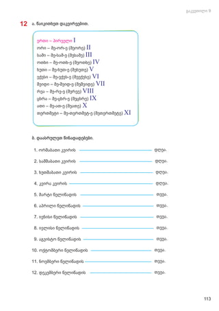 12 ა. წაიკითხეთ დაკვირვებით.
ბ. დაასრულეთ წინადადებები.
2. სამშაბათი კვირის დღეა.
4. კვირა კვირის დღეა.
1. ორშაბათი კვირის დღეა.
3. ხუთშაბათი კვირის დღეა.
10. ოქტომბერი წელიწადის თვეა.
12. დეკემბერი წელიწადის თვეა.
9. აგვისტო წელიწადის თვეა.
11. ნოემბერი წელიწადის თვეა.
6. აპრილი წელიწადის თვეა.
8. ივლისი წელიწადის თვეა.
5. მარტი წელიწადის თვეა.
7. ივნისი წელიწადის თვეა.
ერთი – პირველი I
ორი – მე-ორ-ე (მეორე) II
სამი – მე-სამ-ე (მესამე) III
ოთხი – მე-ოთხ-ე (მეოთხე) IV
ხუთი – მე-ხუთ-ე (მეხუთე) V
ექვსი – მე-ექვს-ე (მეექვსე) VI
შვიდი – მე-შვიდ-ე (მეშვიდე) VII
რვა – მე-რვ-ე (მერვე) VIII
ცხრა – მე-ცხრ-ე (მეცხრე) IX
ათი – მე-ათ-ე (მეათე) X
თერთმეტი – მე-თერთმეტ-ე (მეთერთმეტე) XI
113
 
