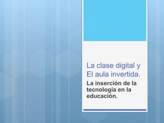 La clase digital y
El aula invertida.
La inserción de la
tecnología en la
educación.
 