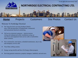 Our Team has been servicing Southern Ontario
since 1990 and specialize in design/build, commercial,
and institutional electrical contracting.
Full service electrical contractor – interior/exterior
wiring and underground utility installations using our
own forces and equipment from service calls to multimillion
dollar contracts.
New construction, renovations, scheduled maintenance, day to day
and emergency service calls.
Voice/Data cabling systems.
Energy saving retrofits and Save On Energy rebate program.
Servicing general contractors, property managers, landlords, and end users.
Welcome To Northridge Electrical
●
●
●
●
●
●
Home Projects Customers Site Photos Contact Us
To exit right click and choose “end”
 