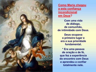 Como Maria chegou
a esta confiança
incondicional
em Deus?
Com uma vida
de diálogo,
de comunhão,
de intimidade com Deus.
Deus ocupava
o primeiro lugar e
era a sua prioridade
fundamental.
* Era uma pessoa
de oração e de fé,
que fez a experiência
do encontro com Deus
e aprendeu a confiar
totalmente nele.
 