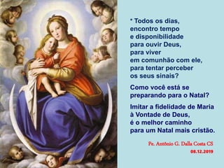 * Todos os dias,
encontro tempo
e disponibilidade
para ouvir Deus,
para viver
em comunhão com ele,
para tentar perceber
os seus sinais?
Como você está se
preparando para o Natal?
Imitar a fidelidade de Maria
à Vontade de Deus,
é o melhor caminho
para um Natal mais cristão.
Pe. Antônio G. Dalla Costa CS
08.12.2019
 