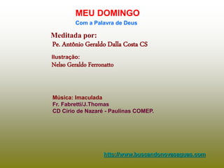 Meditada por:
Pe. Antônio Geraldo Dalla Costa CS
MEU DOMINGO
Com a Palavra de Deus
http://www.buscandonovasaguas.com
Ilustração:
Nelso Geraldo Ferronatto
Música: Imaculada
Fr. Fabretti/J.Thomas
CD Círio de Nazaré - Paulinas COMEP.
 