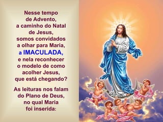 Nesse tempo
de Advento,
a caminho do Natal
de Jesus,
somos convidados
a olhar para Maria,
a IMACULADA,
e nela reconhecer
o modelo de como
acolher Jesus,
que está chegando?
As leituras nos falam
do Plano de Deus,
no qual Maria
foi inserida:
 