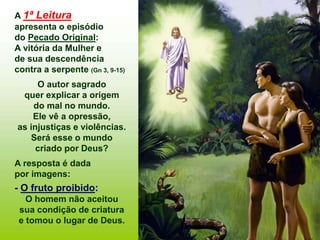 A 1ª Leitura
apresenta o episódio
do Pecado Original:
A vitória da Mulher e
de sua descendência
contra a serpente (Gn 3, 9-15)
O autor sagrado
quer explicar a origem
do mal no mundo.
Ele vê a opressão,
as injustiças e violências.
Será esse o mundo
criado por Deus?
A resposta é dada
por imagens:
- O fruto proibido:
O homem não aceitou
sua condição de criatura
e tomou o lugar de Deus.
 