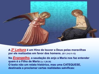 A 2ª Leitura é um Hino de louvor a Deus pelas maravilhas
por ele realizadas em favor dos homens. (Ef 1,3-6;11-12)
No Evangelho, a saudação do anjo a Maria nos faz entender
quem é o Filho de Maria (Lc 1,26-38)
O texto não um relato histórico, mas uma CATEQUESE,
destinada a proclamar certas realidades salvíficas:
 