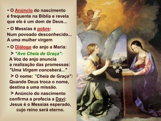 - O Anúncio do nascimento
é frequente na Bíblia e revela
que ele é um dom de Deus...
- O Messias é pobre:
Num povoado desconhecido...
A uma mulher virgem
- O Diálogo do anjo a Maria:
> "Ave Cheia de Graça":
A Voz do anjo anuncia
a realização das promessas:
"Uma Virgem conceberá..."
> O nome: "Cheia de Graça":
Quando Deus troca o nome,
destina a uma missão.
> Anúncio do nascimento
confirma a profecia a Davi:
Jesus é o Messias esperado,
cujo reino será eterno.
 