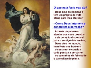 O que esta festa nos diz?
- Deus ama os homens e
tem um projeto de vida
plena para lhes oferecer.
- Como Deus intervém e
concretiza a salvação?
Através de pessoas
atentas aos seus projetos
e de coração disponível
para o serviço dos irmãos,
Deus atua no mundo,
manifesta aos homens
o seu amor e convida
cada pessoa a percorrer
os caminhos da felicidade
e da realização plena.
 