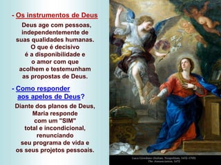 - Os instrumentos de Deus
Deus age com pessoas,
independentemente de
suas qualidades humanas.
O que é decisivo
é a disponibilidade e
o amor com que
acolhem e testemunham
as propostas de Deus.
- Como responder
aos apelos de Deus?
Diante dos planos de Deus,
Maria responde
com um "SIM"
total e incondicional,
renunciando
seu programa de vida e
os seus projetos pessoais.
 