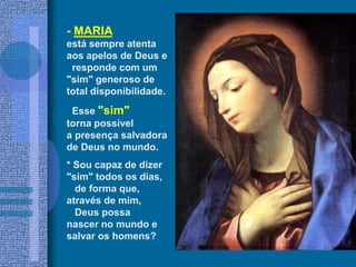 - MARIA
está sempre atenta
aos apelos de Deus e
responde com um
"sim" generoso de
total disponibilidade.
Esse "sim"
torna possível
a presença salvadora
de Deus no mundo.
* Sou capaz de dizer
"sim" todos os dias,
de forma que,
através de mim,
Deus possa
nascer no mundo e
salvar os homens?
 
