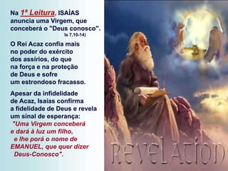 Na 1ª Leitura, ISAÍAS
anuncia uma Virgem, que
conceberá o "Deus conosco".
Is 7,10-14)
O Rei Acaz confia mais
no poder do exército
dos assírios, do que
na força e na proteção
de Deus e sofre
um estrondoso fracasso.
Apesar da infidelidade
de Acaz, Isaías confirma
a fidelidade de Deus e revela
um sinal de esperança:
"Uma Virgem conceberá
e dará à luz um filho,
e lhe porá o nome de
EMANUEL, que quer dizer
Deus-Conosco".
 