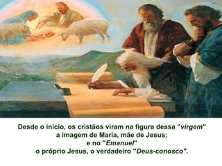 Desde o início, os cristãos viram na figura dessa "virgem"
a imagem de Maria, mãe de Jesus;
e no "Emanuel"
o próprio Jesus, o verdadeiro "Deus-conosco".
 