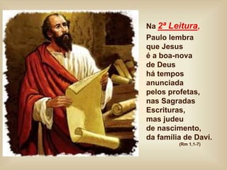 Na 2ª Leitura,
Paulo lembra
que Jesus
é a boa-nova
de Deus
há tempos
anunciada
pelos profetas,
nas Sagradas
Escrituras,
mas judeu
de nascimento,
da família de Davi.
(Rm 1,1-7)
 