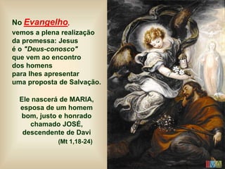 No Evangelho,
vemos a plena realização
da promessa: Jesus
é o "Deus-conosco"
que vem ao encontro
dos homens
para lhes apresentar
uma proposta de Salvação.
Ele nascerá de MARIA,
esposa de um homem
bom, justo e honrado
chamado JOSÉ,
descendente de Davi
(Mt 1,18-24)
 