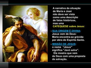 A narrativa da situação
de Maria e José
não deve ser vista
como uma descrição
de fatos históricos,
mas uma
CATEQUESE sobre Jesus:
- SUA ORIGEM É DIVINA:
Jesus vem de Deus:
Maria encontra-se grávida
por obra do Espírito Santo.
- MISSÃO DE JESUS:
o nome "Jesus"
significa "Javé salva".
Ele mostra que vem
de Deus com uma proposta
de salvação.
 