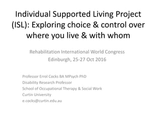 Individual Supported Living Project
(ISL): Exploring choice & control over
where you live & with whom
Rehabilitation International World Congress
Edinburgh, 25-27 Oct 2016
Professor Errol Cocks BA MPsych PhD
Disability Research Professor
School of Occupational Therapy & Social Work
Curtin University
e.cocks@curtin.edu.au
 