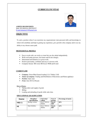 ,
CURRICULUM VITAE
AMEEN SHAMSUDEEN
Mob: 0551865416, 0501592527
E-mail-alameen114@gmail.com
--------------------------------------------------------------------------------------------------------------------------
OBJECTIVE
To seek a position where I can maximize my organizational, inter-personal skills and knowledge in
which will contribute and help in gaining my experience, give growth to the company and to use my
ability in my chosen career path.
PROFESSIONAL PROFILE
Easy to work with, can work as a team but can also adopt independently
Work well under pressure, fast leaner and fit into changes.
Determined and Initiative to a given work.
Positive personality, confident and easy to converse with.
Computer literate: MS word, MS Excel, WEB and E-mail
CURRENT JOB
Company: Green Mint General trading L.L.C Dubai, UAE
Nature of company: Trading and Distribution of Electronics and Home appliance
Position: Sales man
From: July 2014 to Present
Role of Duties
Taking orders and supply of goods
Billing
Loading and unloading of goods while sales time.
EDUCATIONAL QUALIFICATION
Course Discipline/
Specialization
University/
college
Year of
passing
Percentage of marks
HSEHSEHSEHSE((((+2)))) Biology science Govt: VH.S.S,
INDIA
March
2009
60%
HSHSHSHS State Syllabus Govt: VH.S.S,
INDIA
March
2007
62%
 