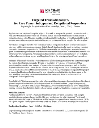  
	
  
Targeted	
  Translational	
  RFA	
  
for	
  Rare	
  Tumor	
  Subtypes	
  and	
  Exceptional	
  Responders	
  
Request	
  for	
  Proposals	
  Deadline:	
  	
  Monday,	
  June	
  1,	
  2015,	
  12	
  noon	
  
	
  
	
  
Applications	
  are	
  requested	
  for	
  pilot	
  projects	
  that	
  seek	
  to	
  analyze	
  the	
  genomics,	
  transcriptomics,	
  
with	
  or	
  without	
  additional	
  ‘omics’	
  on	
  available	
  human	
  tissue	
  or	
  other	
  cellular	
  material	
  such	
  as	
  
circulating	
  tumor	
  cells.	
  Material	
  must	
  be	
  already	
  available,	
  i.e.	
  banked	
  or	
  readily	
  available,	
  i.e.	
  for	
  
open	
  or	
  soon	
  to	
  be	
  open	
  protocols	
  that	
  allow	
  access	
  to	
  tissue	
  or	
  blood	
  samples	
  for	
  pilot	
  studies.	
  
	
  
Rare	
  tumor	
  subtypes	
  includes	
  rare	
  tumors	
  as	
  well	
  as	
  comparative	
  studies	
  of	
  known	
  molecular	
  
subtypes	
  within	
  more	
  common	
  tumors.	
  Detailed	
  analysis	
  of	
  molecular	
  subtypes	
  within	
  common	
  
tumors	
  is	
  considered	
  responsive.	
  In	
  2015	
  there	
  may	
  not	
  be	
  such	
  a	
  thing	
  as	
  a	
  'common'	
  tumor	
  
given	
  all	
  the	
  heterogeneity	
  even	
  within	
  molecular	
  subtypes	
  of	
  common	
  tumors	
  not	
  to	
  mention	
  the	
  
intra-­‐tumoral	
  heterogeneity.	
  For	
  exceptional	
  responders,	
  common	
  or	
  rare	
  tumors	
  are	
  included,	
  
and	
  novel	
  or	
  conventional	
  agents	
  would	
  apply	
  as	
  long	
  as	
  the	
  novelty	
  and	
  significance	
  are	
  clear.	
  
	
  
The	
  ideal	
  application	
  will	
  state	
  a	
  relevant	
  clinical	
  question	
  of	
  significance	
  to	
  the	
  understanding	
  of	
  
the	
  tumor	
  classification,	
  molecular	
  drivers,	
  or	
  mediators	
  of	
  response	
  or	
  resistance.	
  Other	
  
questions	
  of	
  interest	
  include	
  analysis	
  of	
  intra-­‐	
  or	
  inter-­‐tumor	
  heterogeneity	
  as	
  well	
  as	
  familial	
  
associations	
  where	
  cases	
  cluster	
  within	
  families	
  particularly	
  within	
  the	
  FCCC-­‐Temple	
  catchment	
  
area.	
  A	
  clear	
  delineation	
  of	
  the	
  comparisons	
  to	
  be	
  made	
  along	
  with	
  expected	
  impact	
  of	
  the	
  project	
  
in	
  terms	
  of	
  publications,	
  funding,	
  and/or	
  new	
  clinical	
  protocols	
  that	
  take	
  the	
  knowledge	
  to	
  the	
  
next	
  level	
  (e.g.	
  proposing	
  patient	
  selection	
  based	
  on	
  molecular	
  features	
  in	
  the	
  context	
  of	
  
therapeutic	
  clinical	
  protocols).	
  
	
  
A	
  goal	
  of	
  the	
  RFA	
  is	
  to	
  encourage	
  interdisciplinary	
  collaboration	
  as	
  well	
  as	
  application	
  of	
  the	
  latest	
  
genomic	
  capabilities	
  available	
  including	
  those	
  that	
  are	
  internal	
  to	
  FCCC	
  (targeted	
  sequencing,	
  
nanostring,	
  CTC	
  isolation	
  and	
  analysis	
  strategies).	
  Applications	
  may	
  introduce	
  novel	
  directions	
  to	
  
existing	
  open	
  or	
  closed	
  clinical	
  studies	
  where	
  human	
  samples	
  with	
  clinical	
  outcomes	
  are	
  available.	
  
	
  
Available	
  Support:	
  
Funds	
  available	
  will	
  support	
  actual	
  use	
  of	
  technology	
  and	
  any	
  costs	
  associated	
  with	
  sample	
  
identification	
  or	
  analysis.	
  Funds	
  for	
  this	
  RFA	
  may	
  not	
  be	
  used	
  for	
  salary	
  support.	
  The	
  typical	
  
award	
  will	
  be	
  in	
  the	
  range	
  of	
  25-­‐50K	
  and	
  will	
  be	
  judged	
  on	
  expected	
  return-­‐on-­‐investment	
  (ROI)	
  
for	
  a	
  given	
  request	
  and	
  scope	
  of	
  work	
  that	
  can	
  have	
  impact.	
  5-­‐6	
  awards	
  are	
  expected	
  to	
  be	
  made.	
  
	
  
Application	
  Deadline:	
  	
  June	
  1,	
  2015	
  at	
  12:00	
  pm.	
  
	
  
Eligible	
  Principal	
  Investigators	
  must	
  be	
  a	
  member	
  of	
  one	
  of	
  the	
  five	
  CCSG	
  Research	
  Programs	
  of	
  
the	
  Fox	
  Chase	
  Cancer	
  Center.	
  
	
  
	
  
 