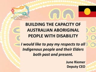 The World Conference
I pay my respects to those Elders
both pass, present and future leaders.
June Riemer
Deputy CEO
First Peoples Disability Network
BUILDING THE CAPACITY OF
AUSTRALIAN ABORIGINAL
PEOPLE WITH DISABILITY
I would like to pay my respects to all
Indigenous people and their Elders
both past and present.
June Riemer
Deputy CEO
 