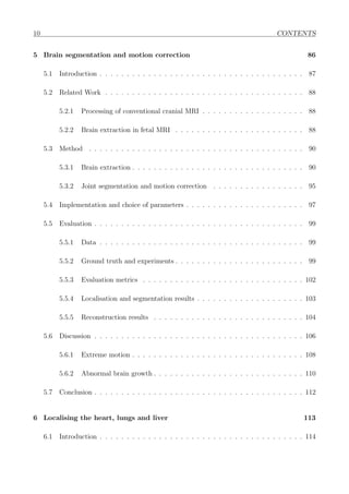 10 CONTENTS
5 Brain segmentation and motion correction 86
5.1 Introduction . . . . . . . . . . . . . . . . . . . . . . . . . . . . . . . . . . . . . . 87
5.2 Related Work . . . . . . . . . . . . . . . . . . . . . . . . . . . . . . . . . . . . . 88
5.2.1 Processing of conventional cranial MRI . . . . . . . . . . . . . . . . . . . 88
5.2.2 Brain extraction in fetal MRI . . . . . . . . . . . . . . . . . . . . . . . . 88
5.3 Method . . . . . . . . . . . . . . . . . . . . . . . . . . . . . . . . . . . . . . . . 90
5.3.1 Brain extraction . . . . . . . . . . . . . . . . . . . . . . . . . . . . . . . . 90
5.3.2 Joint segmentation and motion correction . . . . . . . . . . . . . . . . . 95
5.4 Implementation and choice of parameters . . . . . . . . . . . . . . . . . . . . . . 97
5.5 Evaluation . . . . . . . . . . . . . . . . . . . . . . . . . . . . . . . . . . . . . . . 99
5.5.1 Data . . . . . . . . . . . . . . . . . . . . . . . . . . . . . . . . . . . . . . 99
5.5.2 Ground truth and experiments . . . . . . . . . . . . . . . . . . . . . . . . 99
5.5.3 Evaluation metrics . . . . . . . . . . . . . . . . . . . . . . . . . . . . . . 102
5.5.4 Localisation and segmentation results . . . . . . . . . . . . . . . . . . . . 103
5.5.5 Reconstruction results . . . . . . . . . . . . . . . . . . . . . . . . . . . . 104
5.6 Discussion . . . . . . . . . . . . . . . . . . . . . . . . . . . . . . . . . . . . . . . 106
5.6.1 Extreme motion . . . . . . . . . . . . . . . . . . . . . . . . . . . . . . . . 108
5.6.2 Abnormal brain growth . . . . . . . . . . . . . . . . . . . . . . . . . . . . 110
5.7 Conclusion . . . . . . . . . . . . . . . . . . . . . . . . . . . . . . . . . . . . . . . 112
6 Localising the heart, lungs and liver 113
6.1 Introduction . . . . . . . . . . . . . . . . . . . . . . . . . . . . . . . . . . . . . . 114
 