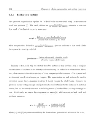 102 Chapter 5. Brain segmentation and motion correction
5.5.3 Evaluation metrics
The proposed segmentation pipeline for the fetal brain was evaluated using the measures of
recall and precision [7]. The recall, deﬁned as true positives
true positives + false negatives
, measures in our case
how much of the brain is correctly segmented:
recall =
Volume of correctly classiﬁed voxels
Ground truth volume of the brain
while the precision, deﬁned as true positives
true positives + false positives
, gives an estimate of how much of the
background is correctly excluded:
precision =
Volume of correctly classiﬁed voxels
Detected volume of the brain
Similarly to Ison et al. [69], we selected these two metrics as they provide a way to compare
the extraction of the brain in its entirety while minimising the inclusion of other tissues. More-
over, these measures have the advantage of being independent of the amount of background and
are thus not biased when images are cropped. The segmentation we seek as input for motion
correction should have a maximal recall as it should contain the whole brain. However, its
precision should be high enough for registration to succeed thanks to the exclusion of maternal
tissues, but not necessarily maximal as including tissues of the fetal head can help the registra-
tion. Additionally, we present Dice segmentation scores [41] which summarise both recall and
precision measures:
d = 2 ×
|A ∩ B|
|A| + |B|
= 2 ×
precision × recall
precision + recall
where |A| and |B| represent respectively the detected and ground truth volume of the brain.
 
