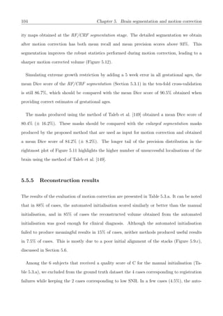 104 Chapter 5. Brain segmentation and motion correction
ity maps obtained at the RF/CRF segmentation stage. The detailed segmentation we obtain
after motion correction has both mean recall and mean precision scores above 93%. This
segmentation improves the robust statistics performed during motion correction, leading to a
sharper motion corrected volume (Figure 5.12).
Simulating extreme growth restriction by adding a 5 week error in all gestational ages, the
mean Dice score of the RF/CRF segmentation (Section 5.3.1) in the ten-fold cross-validation
is still 86.7%, which should be compared with the mean Dice score of 90.5% obtained when
providing correct estimates of gestational ages.
The masks produced using the method of Taleb et al. [149] obtained a mean Dice score of
80.4% (± 16.2%). These masks should be compared with the enlarged segmentation masks
produced by the proposed method that are used as input for motion correction and obtained
a mean Dice score of 84.2% (± 8.2%). The longer tail of the precision distribution in the
rightmost plot of Figure 5.11 highlights the higher number of unsuccessful localisations of the
brain using the method of Taleb et al. [149].
5.5.5 Reconstruction results
The results of the evaluation of motion correction are presented in Table 5.3.a. It can be noted
that in 88% of cases, the automated initialisation scored similarly or better than the manual
initialisation, and in 85% of cases the reconstructed volume obtained from the automated
initialisation was good enough for clinical diagnosis. Although the automated initialisation
failed to produce meaningful results in 15% of cases, neither methods produced useful results
in 7.5% of cases. This is mostly due to a poor initial alignment of the stacks (Figure 5.9.c),
discussed in Section 5.6.
Among the 6 subjects that received a quality score of C for the manual initialisation (Ta-
ble 5.3.a), we excluded from the ground truth dataset the 4 cases corresponding to registration
failures while keeping the 2 cases corresponding to low SNR. In a few cases (4.5%), the auto-
 