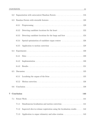 CONTENTS 11
6.2 Segmentation with autocontext Random Forests . . . . . . . . . . . . . . . . . . 116
6.3 Random Forests with steerable features . . . . . . . . . . . . . . . . . . . . . . . 120
6.3.1 Preprocessing . . . . . . . . . . . . . . . . . . . . . . . . . . . . . . . . . 120
6.3.2 Detecting candidate locations for the heart . . . . . . . . . . . . . . . . . 122
6.3.3 Detecting candidate locations for the lungs and liver . . . . . . . . . . . 124
6.3.4 Spatial optimisation of candidate organ centers . . . . . . . . . . . . . . 126
6.3.5 Application to motion correction . . . . . . . . . . . . . . . . . . . . . . 128
6.4 Experiments . . . . . . . . . . . . . . . . . . . . . . . . . . . . . . . . . . . . . . 130
6.4.1 Data . . . . . . . . . . . . . . . . . . . . . . . . . . . . . . . . . . . . . . 130
6.4.2 Implementation . . . . . . . . . . . . . . . . . . . . . . . . . . . . . . . . 130
6.4.3 Results . . . . . . . . . . . . . . . . . . . . . . . . . . . . . . . . . . . . . 131
6.5 Discussion . . . . . . . . . . . . . . . . . . . . . . . . . . . . . . . . . . . . . . . 135
6.5.1 Localising the organs of the fetus . . . . . . . . . . . . . . . . . . . . . . 135
6.5.2 Motion correction . . . . . . . . . . . . . . . . . . . . . . . . . . . . . . . 138
6.6 Conclusion . . . . . . . . . . . . . . . . . . . . . . . . . . . . . . . . . . . . . . . 139
7 Conclusion 140
7.1 Future Work . . . . . . . . . . . . . . . . . . . . . . . . . . . . . . . . . . . . . . 141
7.1.1 Simultaneous localisation and motion correction . . . . . . . . . . . . . . 141
7.1.2 Improved slice-to-volume registration using the localisation results . . . . 142
7.1.3 Application to organ volumetry and atlas creation . . . . . . . . . . . . . 143
 