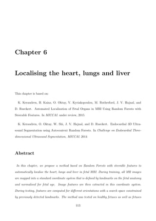 Chapter 6
Localising the heart, lungs and liver
This chapter is based on:
K. Keraudren, B. Kainz, O. Oktay, V. Kyriakopoulou, M. Rutherford, J. V. Hajnal, and
D. Rueckert. Automated Localization of Fetal Organs in MRI Using Random Forests with
Steerable Features. In MICCAI. under review, 2015
K. Keraudren, O. Oktay, W. Shi, J. V. Hajnal, and D. Rueckert. Endocardial 3D Ultra-
sound Segmentation using Autocontext Random Forests. In Challenge on Endocardial Three-
dimensional Ultrasound Segmentation, MICCAI. 2014
Abstract
In this chapter, we propose a method based on Random Forests with steerable features to
automatically localise the heart, lungs and liver in fetal MRI. During training, all MR images
are mapped into a standard coordinate system that is deﬁned by landmarks on the fetal anatomy
and normalised for fetal age. Image features are then extracted in this coordinate system.
During testing, features are computed for diﬀerent orientations with a search space constrained
by previously detected landmarks. The method was tested on healthy fetuses as well as fetuses
113
 