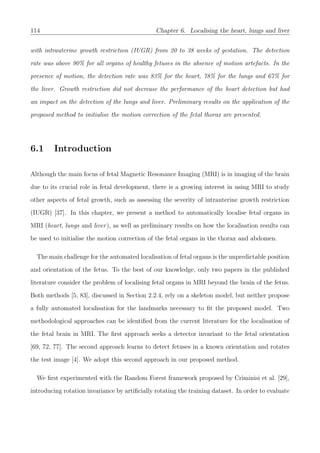 114 Chapter 6. Localising the heart, lungs and liver
with intrauterine growth restriction (IUGR) from 20 to 38 weeks of gestation. The detection
rate was above 90% for all organs of healthy fetuses in the absence of motion artefacts. In the
presence of motion, the detection rate was 83% for the heart, 78% for the lungs and 67% for
the liver. Growth restriction did not decrease the performance of the heart detection but had
an impact on the detection of the lungs and liver. Preliminary results on the application of the
proposed method to initialise the motion correction of the fetal thorax are presented.
6.1 Introduction
Although the main focus of fetal Magnetic Resonance Imaging (MRI) is in imaging of the brain
due to its crucial role in fetal development, there is a growing interest in using MRI to study
other aspects of fetal growth, such as assessing the severity of intrauterine growth restriction
(IUGR) [37]. In this chapter, we present a method to automatically localise fetal organs in
MRI (heart, lungs and liver), as well as preliminary results on how the localisation results can
be used to initialise the motion correction of the fetal organs in the thorax and abdomen.
The main challenge for the automated localisation of fetal organs is the unpredictable position
and orientation of the fetus. To the best of our knowledge, only two papers in the published
literature consider the problem of localising fetal organs in MRI beyond the brain of the fetus.
Both methods [5, 83], discussed in Section 2.2.4, rely on a skeleton model, but neither propose
a fully automated localisation for the landmarks necessary to ﬁt the proposed model. Two
methodological approaches can be identiﬁed from the current literature for the localisation of
the fetal brain in MRI. The ﬁrst approach seeks a detector invariant to the fetal orientation
[69, 72, 77]. The second approach learns to detect fetuses in a known orientation and rotates
the test image [4]. We adopt this second approach in our proposed method.
We ﬁrst experimented with the Random Forest framework proposed by Criminisi et al. [29],
introducing rotation invariance by artiﬁcially rotating the training dataset. In order to evaluate
 