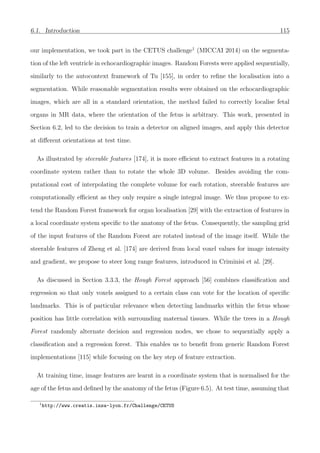 6.1. Introduction 115
our implementation, we took part in the CETUS challenge1
(MICCAI 2014) on the segmenta-
tion of the left ventricle in echocardiographic images. Random Forests were applied sequentially,
similarly to the autocontext framework of Tu [155], in order to reﬁne the localisation into a
segmentation. While reasonable segmentation results were obtained on the echocardiographic
images, which are all in a standard orientation, the method failed to correctly localise fetal
organs in MR data, where the orientation of the fetus is arbitrary. This work, presented in
Section 6.2, led to the decision to train a detector on aligned images, and apply this detector
at diﬀerent orientations at test time.
As illustrated by steerable features [174], it is more eﬃcient to extract features in a rotating
coordinate system rather than to rotate the whole 3D volume. Besides avoiding the com-
putational cost of interpolating the complete volume for each rotation, steerable features are
computationally eﬃcient as they only require a single integral image. We thus propose to ex-
tend the Random Forest framework for organ localisation [29] with the extraction of features in
a local coordinate system speciﬁc to the anatomy of the fetus. Consequently, the sampling grid
of the input features of the Random Forest are rotated instead of the image itself. While the
steerable features of Zheng et al. [174] are derived from local voxel values for image intensity
and gradient, we propose to steer long range features, introduced in Criminisi et al. [29].
As discussed in Section 3.3.3, the Hough Forest approach [56] combines classiﬁcation and
regression so that only voxels assigned to a certain class can vote for the location of speciﬁc
landmarks. This is of particular relevance when detecting landmarks within the fetus whose
position has little correlation with surrounding maternal tissues. While the trees in a Hough
Forest randomly alternate decision and regression nodes, we chose to sequentially apply a
classiﬁcation and a regression forest. This enables us to beneﬁt from generic Random Forest
implementations [115] while focusing on the key step of feature extraction.
At training time, image features are learnt in a coordinate system that is normalised for the
age of the fetus and deﬁned by the anatomy of the fetus (Figure 6.5). At test time, assuming that
1
http://www.creatis.insa-lyon.fr/Challenge/CETUS
 